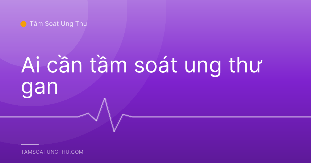 Ai cần tầm soát ung thư gan