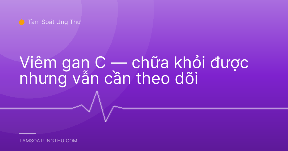 Viêm gan C — chữa khỏi được nhưng vẫn cần theo dõi